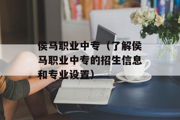 侯马职业中专（了解侯马职业中专的招生信息和专业设置）-第1张图片-居家生活