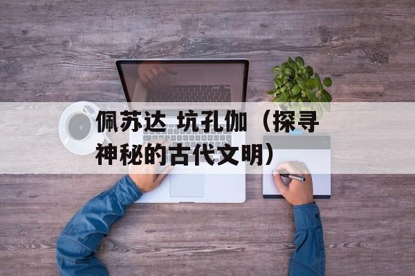 佩苏达 坑孔伽（探寻神秘的古代文明）-第1张图片-居家生活