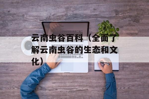 云南虫谷百科（全面了解云南虫谷的生态和文化）-第1张图片-居家生活