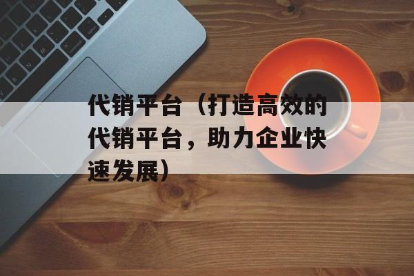 代销平台（打造高效的代销平台，助力企业快速发展）-第1张图片-居家生活
