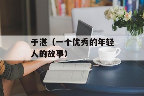 于湛（一个优秀的年轻人的故事）-第1张图片-居家生活