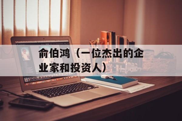 俞伯鸿（一位杰出的企业家和投资人）-第1张图片-居家生活