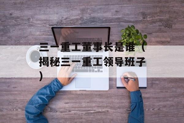 三一重工董事长是谁（揭秘三一重工领导班子）-第1张图片-居家生活