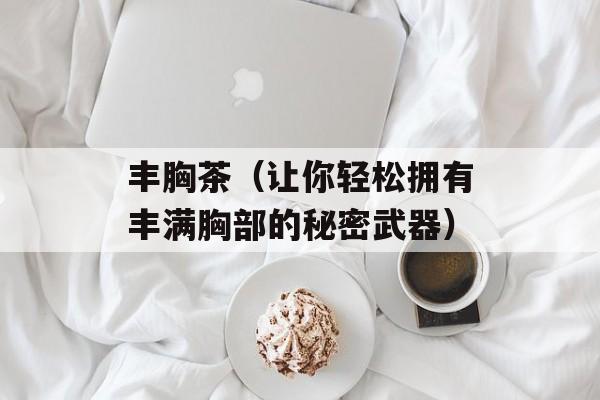 丰胸茶（让你轻松拥有丰满胸部的秘密武器）-第1张图片-居家生活