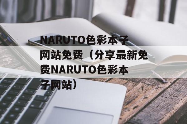 NARUTO色彩本子网站免费（分享最新免费NARUTO色彩本子网站）-第1张图片-居家生活