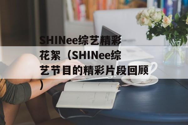 SHINee综艺精彩花絮（SHINee综艺节目的精彩片段回顾）-第1张图片-居家生活