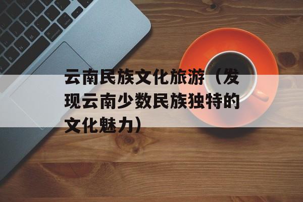 云南民族文化旅游（发现云南少数民族独特的文化魅力）-第1张图片-居家生活