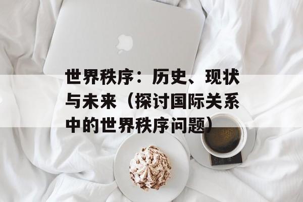 世界秩序：历史、现状与未来（探讨国际关系中的世界秩序问题）-第1张图片-居家生活