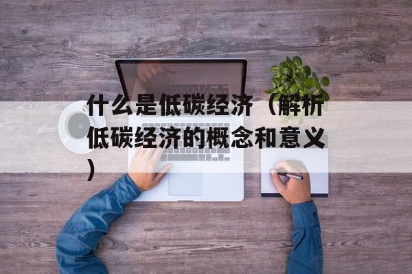 什么是低碳经济（解析低碳经济的概念和意义）-第1张图片-居家生活