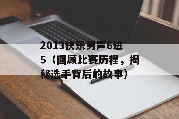 2013快乐男声6进5（回顾比赛历程，揭秘选手背后的故事）-第1张图片-居家生活