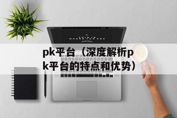 pk平台（深度解析pk平台的特点和优势）-第1张图片-居家生活