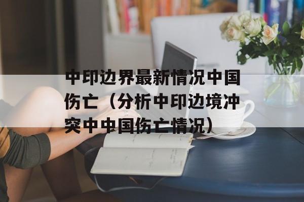 中印边界最新情况中国伤亡（分析中印边境冲突中中国伤亡情况）-第1张图片-居家生活