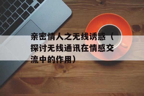 亲密情人之无线诱惑（探讨无线通讯在情感交流中的作用）-第1张图片-居家生活