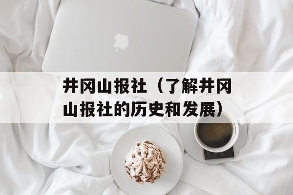 井冈山报社（了解井冈山报社的历史和发展）-第1张图片-居家生活
