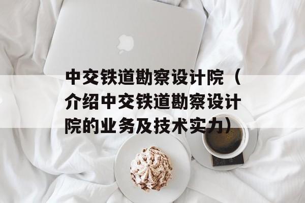 中交铁道勘察设计院（介绍中交铁道勘察设计院的业务及技术实力）-第1张图片-居家生活