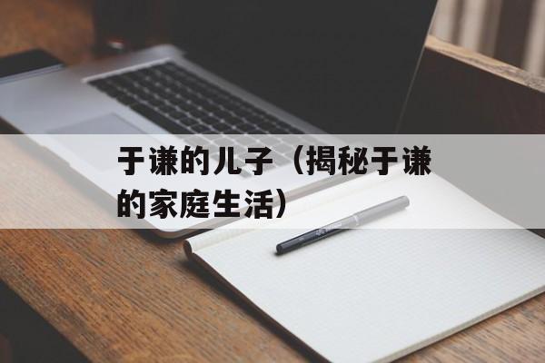于谦的儿子（揭秘于谦的家庭生活）-第1张图片-居家生活