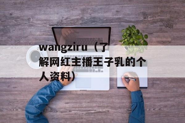 wangziru（了解网红主播王子乳的个人资料）-第1张图片-居家生活