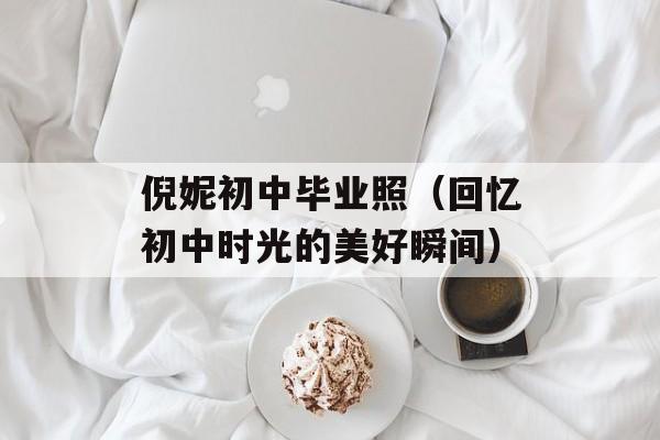 倪妮初中毕业照（回忆初中时光的美好瞬间）-第1张图片-居家生活