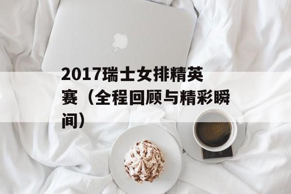 2017瑞士女排精英赛（全程回顾与精彩瞬间）-第1张图片-居家生活