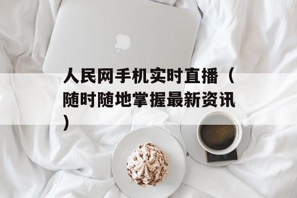 人民网手机实时直播（随时随地掌握最新资讯）-第1张图片-居家生活