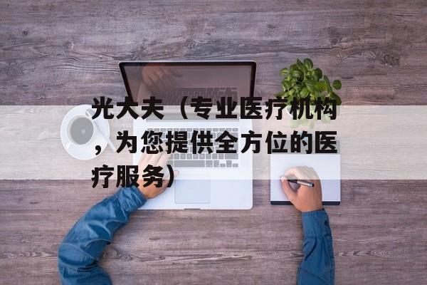 光大夫（专业医疗机构，为您提供全方位的医疗服务）-第1张图片-居家生活