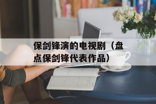 保剑锋演的电视剧（盘点保剑锋代表作品）-第1张图片-居家生活
