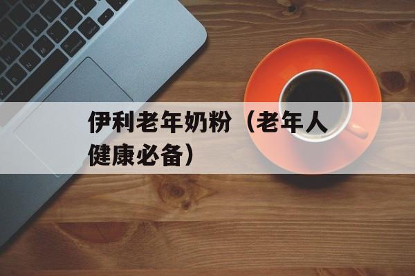 伊利老年奶粉（老年人健康必备）-第1张图片-居家生活