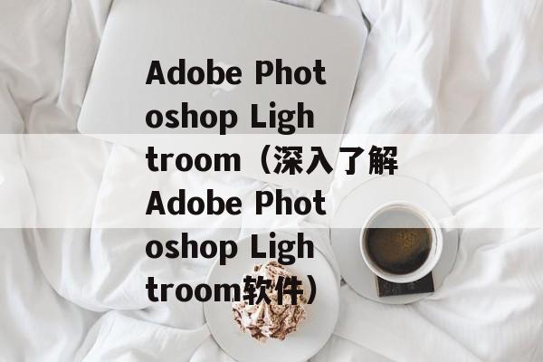 Adobe Photoshop Lightroom（深入了解Adobe Photoshop Lightroom软件）-第1张图片-居家生活