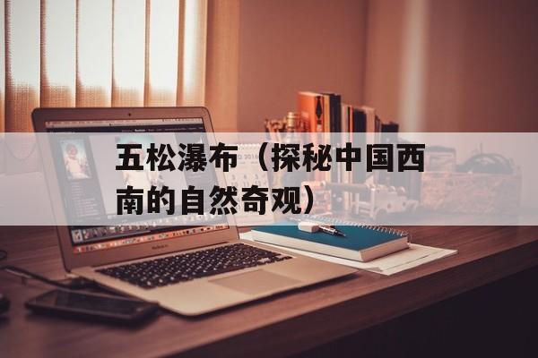 五松瀑布（探秘中国西南的自然奇观）-第1张图片-居家生活