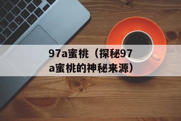 97a蜜桃（探秘97a蜜桃的神秘来源）-第1张图片-居家生活