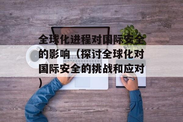 全球化进程对国际安全的影响（探讨全球化对国际安全的挑战和应对）-第1张图片-居家生活
