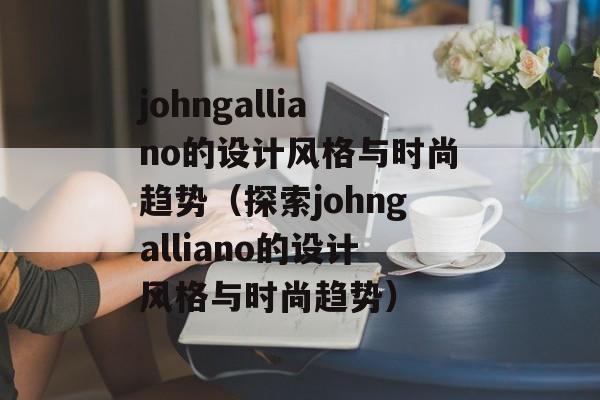 johngalliano的设计风格与时尚趋势（探索johngalliano的设计风格与时尚趋势）-第1张图片-居家生活