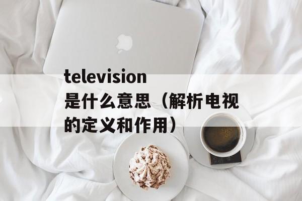 television是什么意思（解析电视的定义和作用）-第1张图片-居家生活