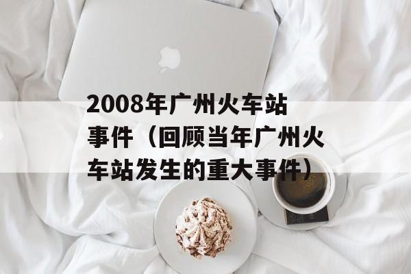 2008年广州火车站事件（回顾当年广州火车站发生的重大事件）-第1张图片-居家生活
