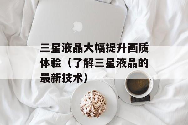三星液晶大幅提升画质体验（了解三星液晶的最新技术）-第1张图片-居家生活