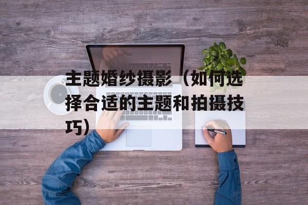 主题婚纱摄影（如何选择合适的主题和拍摄技巧）-第1张图片-居家生活