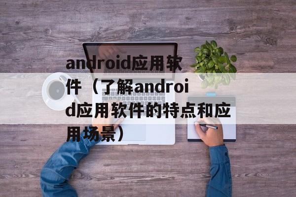 android应用软件（了解android应用软件的特点和应用场景）-第1张图片-居家生活