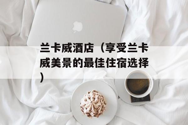 兰卡威酒店（享受兰卡威美景的最佳住宿选择）-第1张图片-居家生活