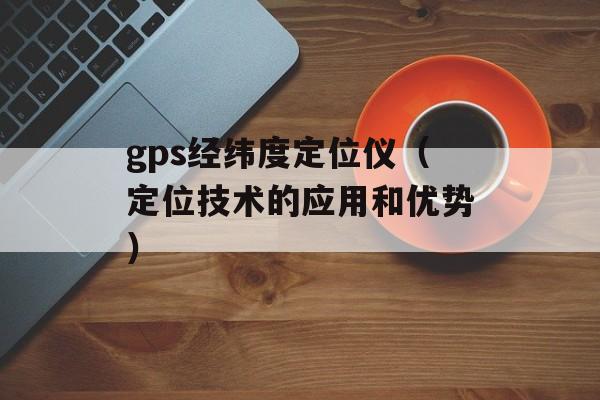 gps经纬度定位仪（定位技术的应用和优势）-第1张图片-居家生活