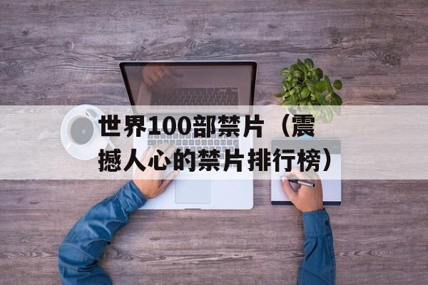 世界100部禁片（震撼人心的禁片排行榜）-第1张图片-居家生活