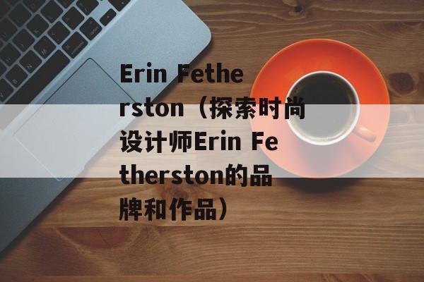Erin Fetherston（探索时尚设计师Erin Fetherston的品牌和作品）-第1张图片-居家生活