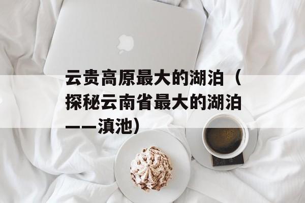 云贵高原最大的湖泊（探秘云南省最大的湖泊——滇池）-第1张图片-居家生活