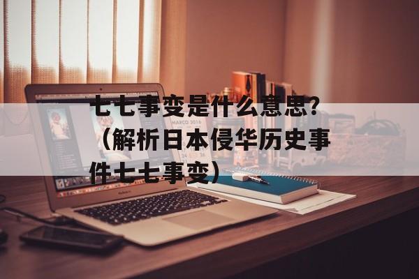 七七事变是什么意思？（解析日本侵华历史事件七七事变）-第1张图片-居家生活