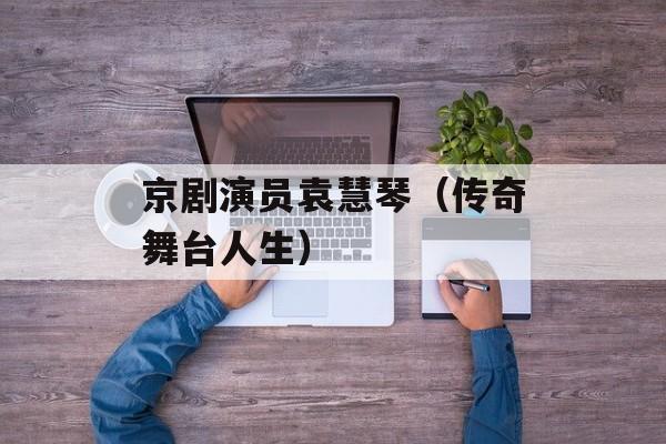 京剧演员袁慧琴（传奇舞台人生）-第1张图片-居家生活