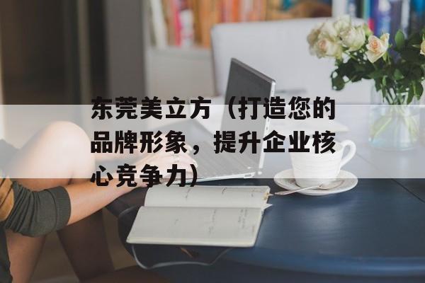 东莞美立方（打造您的品牌形象，提升企业核心竞争力）-第1张图片-居家生活