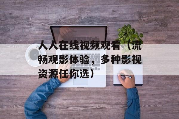 人人在线视频观看（流畅观影体验，多种影视资源任你选）-第1张图片-居家生活