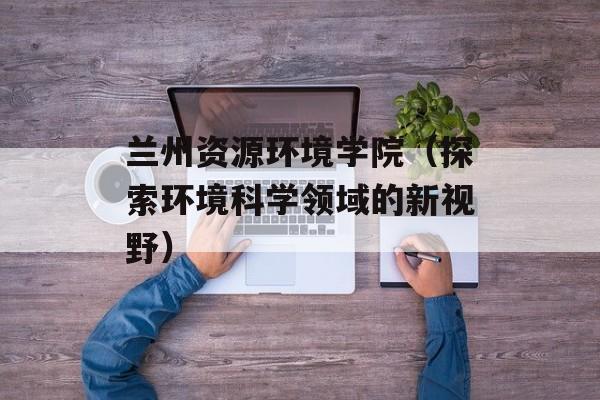 兰州资源环境学院（探索环境科学领域的新视野）-第1张图片-居家生活
