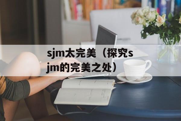 sjm太完美（探究sjm的完美之处）-第1张图片-居家生活