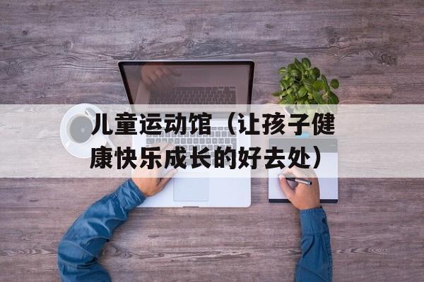 儿童运动馆（让孩子健康快乐成长的好去处）-第1张图片-居家生活