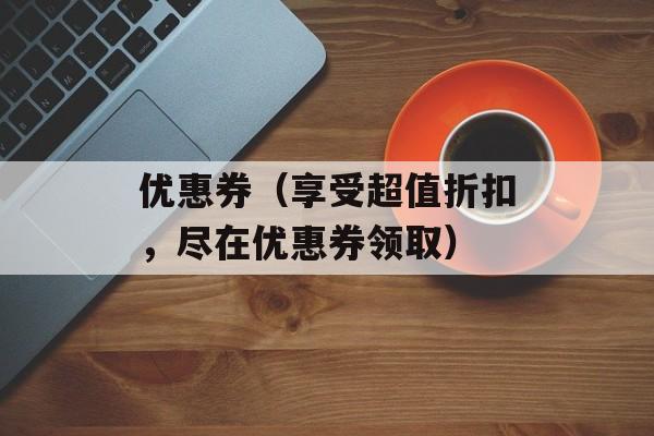 优惠券（享受超值折扣，尽在优惠券领取）-第1张图片-居家生活